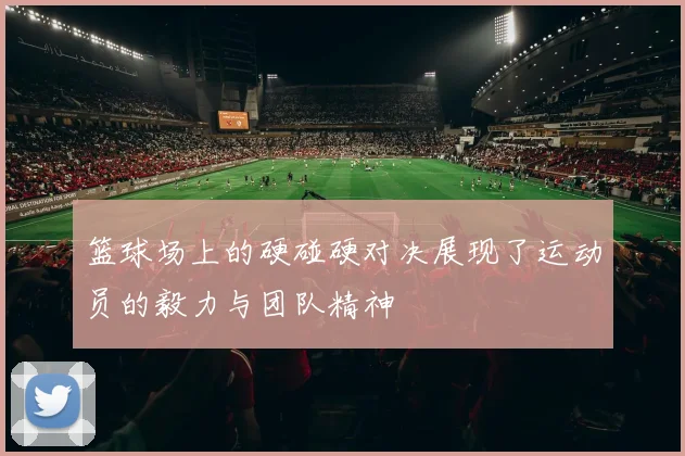 篮球场上的硬碰硬对决展现了运动员的毅力与团队精神