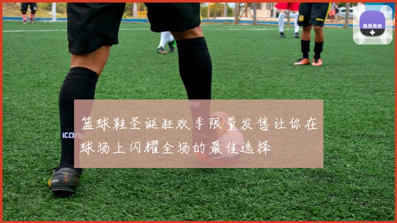篮球鞋圣诞狂欢季限量发售让你在球场上闪耀全场的最佳选择