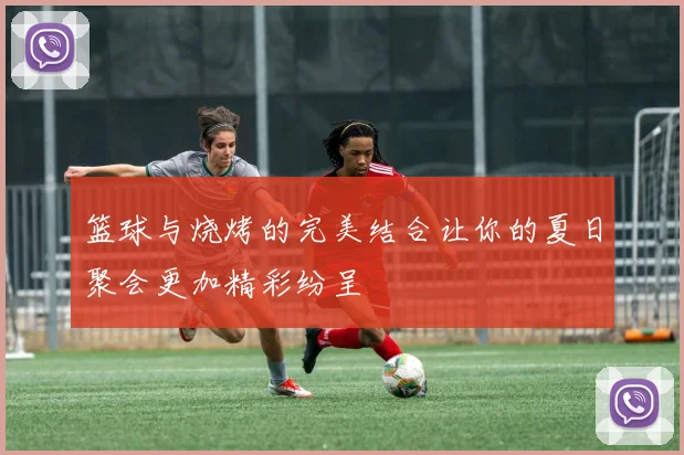 篮球与烧烤的完美结合让你的夏日聚会更加精彩纷呈