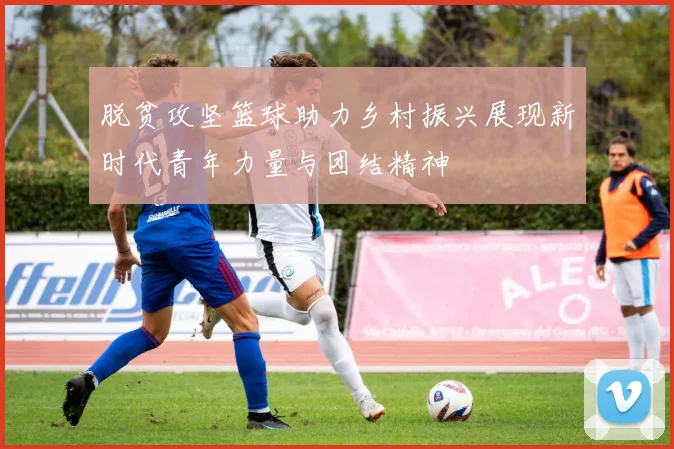 脱贫攻坚篮球助力乡村振兴展现新时代青年力量与团结精神