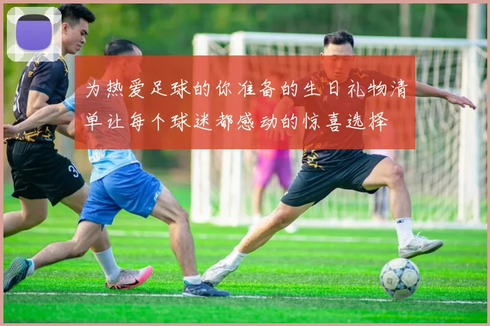 为热爱足球的你准备的生日礼物清单让每个球迷都感动的惊喜选择