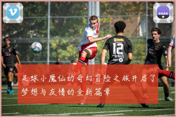 足球小魔仙的奇幻冒险之旅开启了梦想与友情的全新篇章