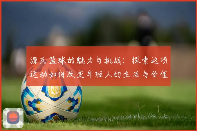 源氏篮球的魅力与挑战：探索这项运动如何改变年轻人的生活与价值观