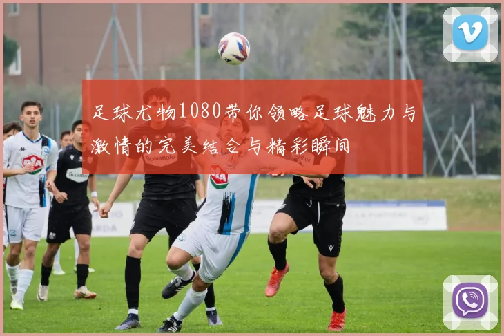 足球尤物1080带你领略足球魅力与激情的完美结合与精彩瞬间