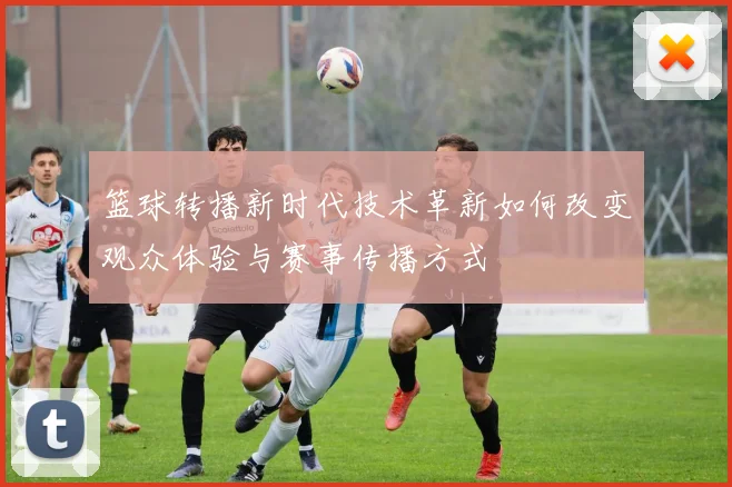 篮球转播新时代技术革新如何改变观众体验与赛事传播方式