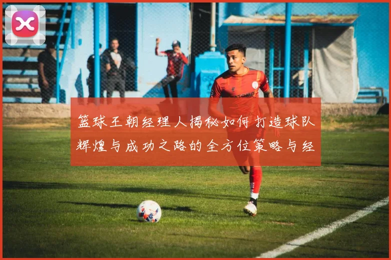 篮球王朝经理人揭秘如何打造球队辉煌与成功之路的全方位策略与经验分享