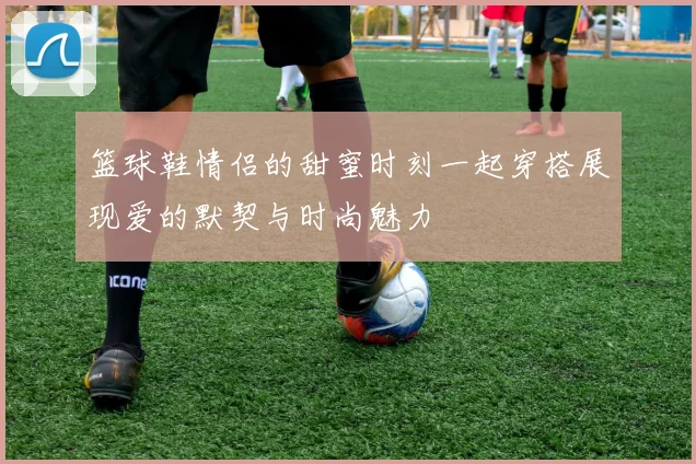 篮球鞋情侣的甜蜜时刻一起穿搭展现爱的默契与时尚魅力