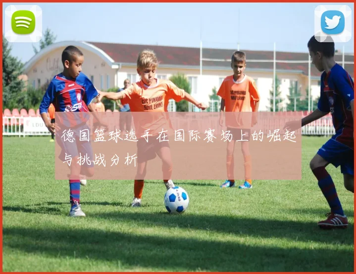 德国篮球选手在国际赛场上的崛起与挑战分析